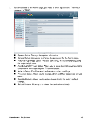 Page 44
ViewSonic  Pro8450w 42
7. To have access to the Admin page, you need to enter a password. The default 
password is “0000”.
„System Status: Displays the system information.
„General Setup: Allows you to change the password for the Admin page.
„Picture Setup/Image Setup: Provides some OSD menu items for adjusting 
the projected pictures.
„Alert Setup/SMTP Mail Setup: Allows you to setup the mail server and send 
system error messages to your ITS administrator.
„Network Setup: Provides wired and wireless...