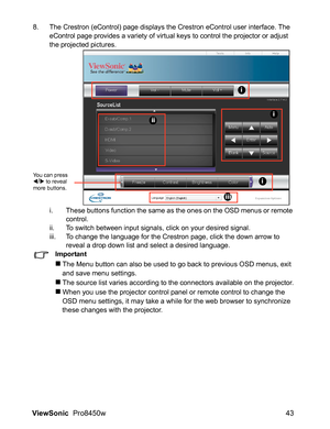 Page 45
ViewSonic  Pro8450w 43
8. The Crestron (eControl) page displays the Crestron eControl user interface. The 
eControl page provides a variety of virtual keys to control the projector or adjust 
the projected pictures.
i. These buttons function the same as the ones on the OSD menus or remote control.
ii. To switch between input signals, click on your desired signal.
iii. To change the language for the Crestron page, click the down arrow to  reveal a drop down list and select a desired language.
Important...