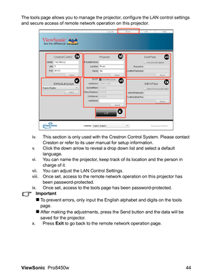 Page 46
ViewSonic  Pro8450w 44
The tools page allows you to manage the projector, configure the LAN control settings 
and secure access of remote network operation on this projector.
iv. This section is only used with the Crestron Control System. Please contact Creston or refer to its user manual for setup information.
v. Click the down arrow to reveal a drop down list and select a default  language.
vi. You can name the projector, keep track of its location and the person in  charge of it.
vii. You can adjust...