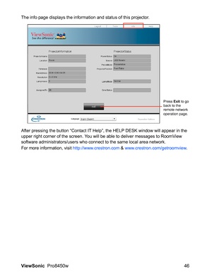 Page 48
ViewSonic  Pro8450w 46
The info page displays the information and status of this projector.
After pressing the button “Contact IT Help”, the HELP DESK window will appear in the 
upper right corner of the screen. You will  be able to deliver messages to RoomView 
software administrators/users who c onnect to the same local area network.
For more information, visit  http://www.crestron.com & www.crestron.com/getroomview .
Press Exit to go 
back to the 
remote network 
operation page. 
