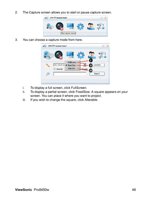 Page 50
ViewSonic  Pro8450w 48
2. The Capture screen allows you to start or pause capture screen.
3. You can choose a capture mode from here.
i. To display a full screen, click FullScreen.
ii. To display a partial screen, click FixedSize. A square appears on your 
screen. You can place it where you want to project. 
iii. If you wish to change the square, click Alterable.
i
ii
iii 