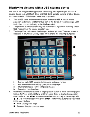 Page 55
ViewSonic  Pro8450w 53
Displaying pictures with a USB storage device
The built-in the ImageViewer application can display packaged images on a USB 
storage device (e.g. USB flash drive, and USB disk), a digital camera, or other device. 
You can connect a USB storage device to your projector.
1. Take a USB cable and connect the larger end to the USB A socket on the 
projector, and smaller end to the USB port of the device. If you are using a USB 
flash drive, connect it directly to the 
USB A socket.
2....