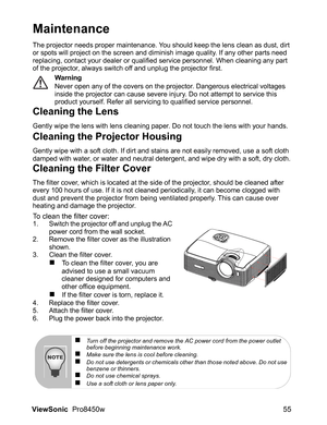 Page 57
ViewSonic  Pro8450w 55
Maintenance
The projector needs proper maintenance. You should keep the lens clean as dust, dirt 
or spots will project on the screen and diminish image quality. If any other parts need 
replacing, contact your dealer or qualified service personnel. When cleaning any part 
of the projector, always switch off and unplug the projector first.
Warning
Never open any of the covers on the projector. Dangerous electrical voltages 
inside the projector can cause severe injury. Do not...