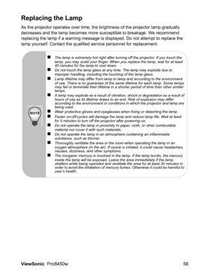 Page 58
ViewSonic  Pro8450w 56
Replacing the Lamp
As the projector operates over time, the brightness of the projector lamp gradually 
decreases and the lamp becomes more susceptible to breakage. We recommend 
replacing the lamp if a warning message is displayed. Do not attempt to replace the 
lamp yourself. Contact the qualified service personnel for replacement.
„The lamp is extremely hot right after turning off the projector. If you touch the 
lamp, you may scald your finger. When you replace the lamp, wait...