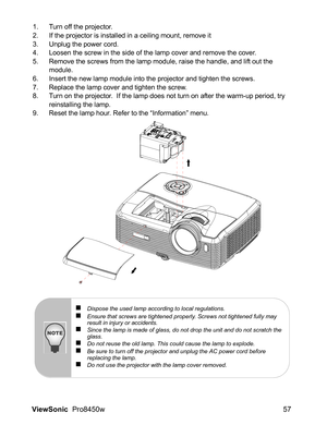 Page 59
ViewSonic  Pro8450w 57
1. Turn off the projector.
2. If the projector is installed in a ceiling mount, remove it
3. Unplug the power cord.
4. Loosen the screw in the side of the lamp cover and remove the cover.
5. Remove the screws from the lamp module, raise the handle, and lift out the 
module.
6. Insert the new lamp module into the projector and tighten the screws.
7. Replace the lamp cover and tighten the screw.
8. Turn on the projector.  If the lamp does not turn on after the warm-up period, try...