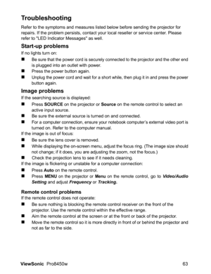 Page 65
ViewSonic  Pro8450w 63
Troubleshooting
Refer to the symptoms and measures listed below before sending the projector for 
repairs. If the problem persists, contact your local reseller or service center. Please 
refer to LED Indicator Messages as well.
Start-up problems
If no lights turn on:
„Be sure that the power cord is securely connected to the projector and the other endis plugged into an outlet with power.
„Press the power button again.
„Unplug the power cord and wait for a short while, then plug it...