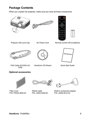 Page 8
ViewSonic  Pro8450w 6
Package Contents
When you unpack the projector, make sure you have all these components:
Optional accessories
Projector with Lens Cap AC Power Cord Remote Control (IR) & batteries
VGA Cable (D-SUB to D- SUB) ViewSonic CD Wizard Quick Start Guide
Filter cover
P/N: P4R34-4600-00 RS232 cable
P/N: J2552-0208-00RGB to component adapter
P/N: J2552-0212-00 