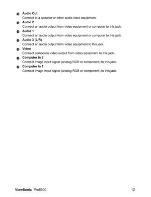 Page 14ViewSonic  Pro8500 12
Audio Out
Connect to a speaker or other audio input equipment.
Audio 2
Connect an audio output from video equipment or computer to this jack.
Audio 1
Connect an audio output from video equipment or computer to this jack.
Audio 3 (L/R)
Connect an audio output from video equipment to this jack.
Video
Connect composite video output from video equipment to this jack.
Computer in 2
Connect image input signal (analog RGB or component) to this jack.
Computer in 1
Connect image input signal...