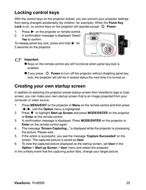 Page 27ViewSonic  Pro8500 25
Locking control keys
With the control keys on the projector locked, you can prevent your projector settings 
from being changed accidentally (by children, for example). When the Panel Key 
Lock is on, no control keys on the projector will operate except 
 Power.
1. Press  on the projector or remote control.
2. A confirmation message is displayed. Select 
Ye s to confirm.To release panel key lock, press and hold  for 
3 seconds on the projector.
Important
„Keys on the remote control...