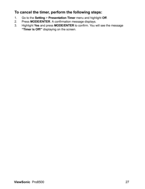 Page 29ViewSonic  Pro8500 27
To cancel the timer, perform the following steps:
1. Go to the Setting > Presentation Timer menu and highlight Off.
2. Press MODE/ENTER. A confirmation message displays.
3. Highlight Yes and press MODE/ENTER to confirm. You will see the message “Timer is Off!” displaying on the screen. 