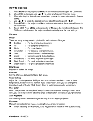 Page 33ViewSonic  Pro8500 31
How to operate
1. Press MENU on the projector or Menu on the remote control to open the OSD menu.
2. When OSD is displayed, use  /  to select any feature in the main menu.
3. After selecting the desired main menu item, press X to enter sub-menu for feature
setting.
4. Use 
 /  to select the desired item and adjust the settings with /.
5. Press MENU on the projector or Menu on the remote control, the screen will return to
the main menu.
6. To exit OSD, 
Press MENU on the projector or...