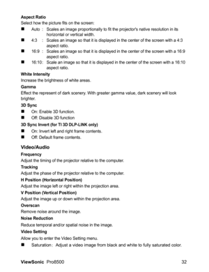 Page 34ViewSonic  Pro8500 32
Aspect Ratio
Select how the picture fits on the screen:
„Auto : Scales an image proportionally to fit the projectors native resolution in its 
horizontal or vertical width.
„4:3 : Scales an image so that it is displayed in the center of the screen with a 4:3 
aspect ratio.
„16:9 : Scales an image so that it is displayed in the center of the screen with a 16:9 
aspect ratio.
„16:10 : Scale an image so that it is displayed in the center of the screen with a 16:10 
aspect ratio.
White...