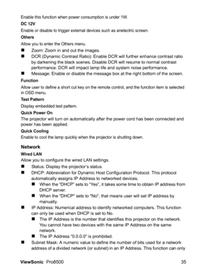 Page 37ViewSonic  Pro8500 35
Enable this function when power consumption is under 1W.
DC 12V
Enable or disable to trigger external devices such as anelectric screen.
Others
Allow you to enter the Others menu.
„Zoom: Zoom in and out the images.
„DCR (Dynamic Contrast Ratio): Enable DCR will further enhance contrast ratio 
by darkening the black scenes. Disable DCR will resume to normal contrast 
performance. DCR will impact lamp life and system noise performance.
„Message: Enable or disable the message box at...