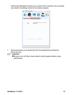 Page 54ViewSonic  Pro8500 52
pwPresenter Management allows you to select which computer to be connected 
and transfer the desktop content to the network projector.
7. Disconnect allows you to disconnect from the projector(s) by clicking the 
Disconnect icon.
Important
„Be sure to turn off other virtual network control programs before using 
pwPresenter. 