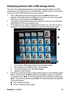 Page 55ViewSonic  Pro8500 53
Displaying pictures with a USB storage device
The built-in the ImageViewer application can display packaged images on a USB 
storage device (e.g. USB flash drive, and USB disk), a digital camera, or other device. 
You can connect a USB storage device to your projector.
1. Take a USB cable and connect the larger end to the USB A socket on the 
projector, and smaller end to the USB port of the device. If you are using a USB 
flash drive, connect it directly to the 
USB A socket.
2....