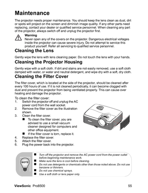 Page 57ViewSonic  Pro8500 55
Maintenance
The projector needs proper maintenance. You should keep the lens clean as dust, dirt 
or spots will project on the screen and diminish image quality. If any other parts need 
replacing, contact your dealer or qualified service personnel. When cleaning any part 
of the projector, always switch off and unplug the projector first.
Warning
Never open any of the covers on the projector. Dangerous electrical voltages 
inside the projector can cause severe injury. Do not...