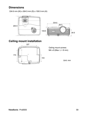 Page 61ViewSonic  Pro8500 59
Dimensions
 334.6 mm (W) x 264.5 mm (D) x 109.5 mm (H)
Ceiling mount installation
264.5
109.5334.6
64.5
84.9
174227
103
Ceiling mount screws:
M4 x 8 (Max. L = 8 mm)
Unit: mm 