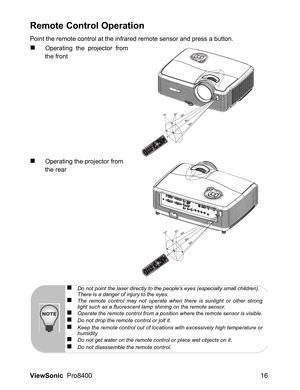 Page 18
ViewSonic  Pro8400 16
Remote Control Operation
Point the remote control at the infrared remote sensor and press a button.
„Operating the projector from
the front
„Operating the projector from 
the rear
HDMI 1 HDMI
2 Compo
PC
Vid
eo
Swap
Defa ult
7m5m15
306m
8m
6m
HDMI 1 HDMI
2 Compo
PC
Vid
eo
Swap
Defa ult
15
306m
8m
6m
„Do not point the laser directly to the peoples eyes (especially small children). 
There is a danger of injury to the eyes.
„The remote control may not operate when there is sunlight or...