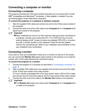 Page 20
ViewSonic  Pro8400 18
Connecting a computer or monitor
Connecting a computer
The projector provides two VGA input sockets that allow you to connect them to both  
IBM® compatibles and Macintosh® computers. A Mac adapter is needed if you are  
connecting legacy version Macintosh computers.
To connect the projector to a notebook or desktop computer:
1. Take the supplied VGA cable and connect one end to the D-Sub output socket of  the computer.
2. Connect the other end of the VGA cable to the 
Computer in...
