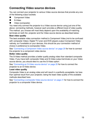 Page 21
ViewSonic  Pro8400 19
Connecting Video source devices
You can connect your projector to various Video source devices that provide any one 
of the following output sockets:
„Component Video
„S-Video
„Video (composite)
You need only connect the projector to a Video source device using just one of the 
above  connecting methods, however each provides a different level of video quality. 
The method  you choose will most likely depend upon the availability of matching 
terminals on both the  projector and...