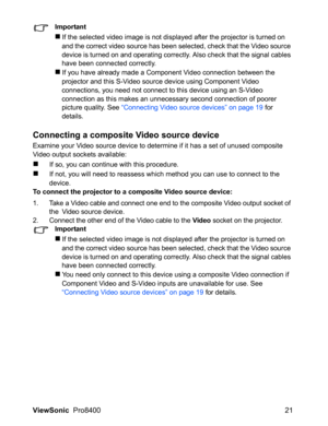 Page 23
ViewSonic  Pro8400 21
Important
„If the selected video image is not displayed after the projector is turned on 
and the correct video source has been selected, check that the Video source 
device is turned on and operating correctly. Also check that the signal cables 
have been connected correctly.
„If you have already made a Component Video connection between the 
projector and this S-Video source device using Component Video 
connections, you need not connect to this device using an S-Video...
