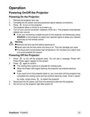 Page 24
ViewSonic  Pro8400 22
Operation
Powering On/Off the Projector
Powering On the Projector:
1. Remove the projector lens cap.
2. Complete the AC power cord and per ipheral signal cable(s) connections.
3. Press   to turn on the projector.
The projector takes a minute or so to warm up. 
4. Turn on your source (computer, notebook, DVD, etc.). The projector automatically detects your source.
„If you are connecting multiple sources to the projector simultaneously, press
SOURCE  on the projector to select your...