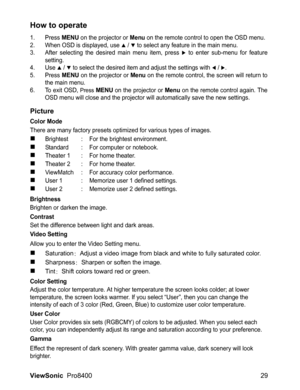 Page 31
ViewSonic  Pro8400 29
How to operate
1. Press MENU on the projector or Menu on the remote control to open the OSD menu.
2. When OSD is displayed, use S / T to select any feature in the main menu.
3. After selecting the desired main menu item, press X to enter sub-menu for feature
setting.
4. Use 
S / T to select the desired item and adjust the settings with W / X.
5. Press MENU on the projector or Menu on the remote control, the screen will return to
the main menu.
6. To exit OSD, 
Press MENU on the...