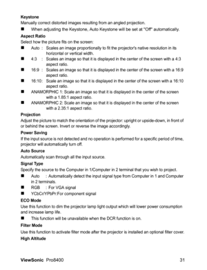 Page 33
ViewSonic  Pro8400 31
Keystone
Manually correct distorted images resulting from an angled projection.
„When adjusting the Keystone, Auto Keystone will be set at Off automatically.
Aspect Ratio
Select how the picture fits on the screen:
„Auto : Scales an image proportionally to fit the projectors native resolution in its 
horizontal or vertical width.
„4:3 : Scales an image so that it is displayed in the center of the screen with a 4:3 
aspect ratio.
„16:9 : Scales an image so that it is displayed in the...