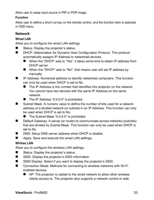 Page 35
ViewSonic  Pro8400 33
Allow user to swap input source in PIP or POP image.
Function
Allow user to define a short cut key on the remote control, and the function item is selected 
in OSD menu.
Network
Wired LAN
Allow you to configure the wired LAN settings.
„Status: Display the projector’s status.
„DHCP: Abbreviation for Dynamic Host Configuration Protocol. This protocol 
automatically assigns IP Address to networked devices.
„When the “DHCP” sets to “Yes”, it takes some time to obtain IP address from...