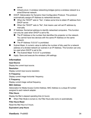 Page 36
ViewSonic  Pro8400 34
server.
„Infrastructure: A wireless networking bridges (joins) a wireless network to a 
wired Ethernet network.
„DHCP: Abbreviation for Dynamic Host Configuration Protocol. This protocol 
automatically assigns IP Address to networked devices.
„When the “DHCP” sets to “Yes”, it takes some time to obtain IP address from 
DHCP server.
„When the DHCP sets to No, that means user will set IP address by 
manually.
„IP Address: Numerical address to identify networked computers. This...