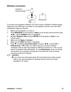 Page 40
ViewSonic  Pro8400 38
Wireless connection
To connect to the projector wirelessly, you have to plug a ViewSonic wireless dongle 
(optional) to the USB Type A connector on the projector, and then only a few OSD 
configuration steps are required.
1. Make sure the projector is turned on.
2. Press MENU/EXIT on the projector or Menu on the remote control and then press 
/  until the NetWork menu is highlighted.
3. Highlight Wireless LAN and press ENTER on the projector or Enter on the 
remote control.
4. Make...