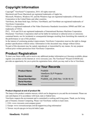 Page 5
iv
ViewSonic   Pro8400
Copyright Information
Copyright© ViewSonic® Corporation, 2010. All rights reserved.
Macintosh and Power Macintosh are registered trademarks of Apple Inc.
Microsoft, Windows, Windows NT, and the Windows logo are registered trademarks of Microsoft 
Corporation in the United States and other countries.
ViewSonic, the three birds logo, OnView, ViewMatch, and ViewMeter are registered trademarks of 
ViewSonic Corporation.
VESA is a registered trademark of the Video Electronics Standards...