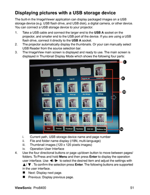 Page 53
ViewSonic  Pro8400 51
Displaying pictures with a USB storage device
The built-in the ImageViewer application can display packaged images on a USB 
storage device (e.g. USB flash drive, and USB disk), a digital camera, or other device. 
You can connect a USB storage device to your projector.
1. Take a USB cable and connect the larger end to the USB A socket on the 
projector, and smaller end to the USB port of the device. If you are using a USB 
flash drive, connect it directly to the 
USB A socket.
2....