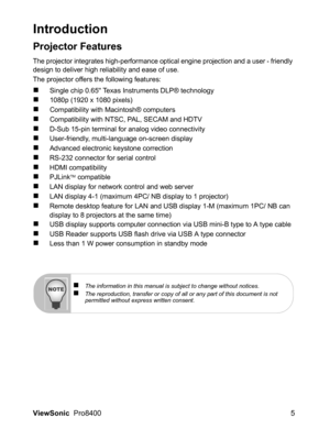 Page 7
ViewSonic  Pro8400 5
Introduction
Projector Features
The projector integrates high-performance optical engine projection and a user - friendly 
design to deliver high reliability and ease of use.
The projector offers the following features:
„Single chip 0.65 Texas Instruments DLP® technology
„1080p (1920 x 1080 pixels)
„Compatibility with Macintosh® computers
„Compatibility with NTSC, PAL, SECAM and HDTV
„D-Sub 15-pin terminal for analog video connectivity
„User-friendly, multi-language on-screen...