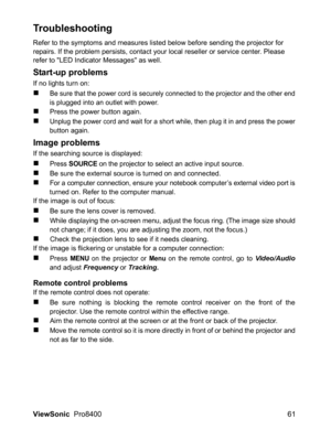 Page 63
ViewSonic  Pro8400 61
Troubleshooting
Refer to the symptoms and measures listed below before sending the projector for 
repairs. If the problem persists, contact your local reseller or service center. Please 
refer to LED Indicator Messages as well.
Start-up problems
If no lights turn on:
„Be sure that the power cord is securely connected to the projector and the other endis plugged into an outlet with power.
„Press the power button again.
„Unplug the power cord and wait for a short while, then plug it...