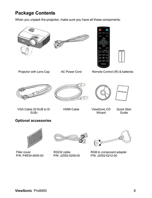 Page 8
ViewSonic  Pro8400 6
Package Contents
When you unpack the projector, make sure you have all these components:
Optional accessories
Projector with Lens Cap AC Power Cord Remote Control (IR) & batteries
VGA Cable (D-SUB to D- SUB) HDMI Cable ViewSonic CD 
WizardQuick Start 
Guide
Filter cover
P/N: P4R34-4600-00 RS232 cable
P/N: J2552-0208-00RGB to component adapter
P/N: J2552-0212-00
HDMI1 HDMI2 Compo
PC
Video
Swap
Default
V ie wSonic
 