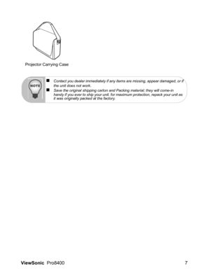 Page 9
ViewSonic  Pro8400 7
Projector Carrying Case
„Contact you dealer immediately if any items are missing, appear damaged, or if
the unit does not work.„Save the original shipping carton and Packing material; they will come-in 
handy if you ever to ship your unit. for maximum protection, repack your unit as 
it was originally packed at the factory. 