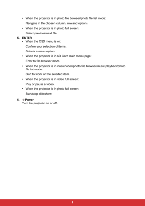 Page 119 • When the projector is in photo file browser/photo file list mode:
Navigate in the chosen column, row and options.
• When the projector is in photo full screen:
Select previous/next file.
5. ENTER
• When the OSD menu is on:
Confirm your selection of items.
Selects a menu option.
• When the projector is in SD Card main menu page:
Enter to file browser mode.
• When the projector is in music/video/photo file browser/music playback/photo 
file list mode:
Start to work for the selected item.
• When the...