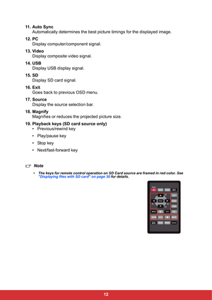 Page 1412 11. Auto Sync
Automatically determines the best picture timings for the displayed image.
12. PC
Display computer/component signal.
13. Video
Display composite video signal.
14. USB
Display USB display signal.
15. SD
Display SD card signal.
16. Exit
Goes back to previous OSD menu.
17. Source
Display the source selection bar.
18. Magnify
Magnifies or reduces the projected picture size.
19. Playback keys (SD card source only)
• Previous/rewind key
• Play/pause key
• Stop key
• Next/fast-forward key
Note...