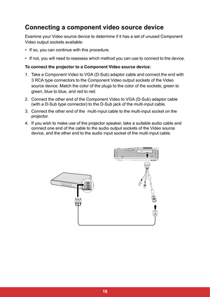 Page 2018
Connecting a component video source device
Examine your Video source device to determine if it has a set of unused Component 
Video output sockets available:
• If so, you can continue with this procedure.
• If not, you will need to reassess which method you can use to connect to the device.
To connect the projector to a Component Video source device:
1. Take a Component Video to VGA (D-Sub) adaptor cable and connect the end with 
3 RCA type connectors to the Component Video output sockets of the Video...