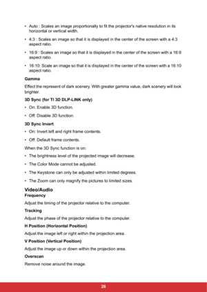 Page 2826 • Auto : Scales an image proportionally to fit the projector's native resolution in its 
horizontal or vertical width.
• 4:3 : Scales an image so that it is displayed in the center of the screen with a 4:3 
aspect ratio.
• 16:9 : Scales an image so that it is displayed in the center of the screen with a 16:9 
aspect ratio.
• 16:10: Scale an image so that it is displayed in the center of the screen with a 16:10 
aspect ratio.
Gamma
Effect the represent of dark scenery. With greater gamma value,...