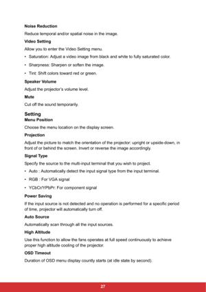 Page 2927 Noise Reduction
Reduce temporal and/or spatial noise in the image.
Video Setting
Allow you to enter the Video Setting menu.
• Saturation: Adjust a video image from black and white to fully saturated color.
• Sharpness: Sharpen or soften the image.
• Tint: Shift colors toward red or green.
Speaker Volume
Adjust the projector’s volume level.
Mute
Cut off the sound temporarily.
Setting
Menu Position
Choose the menu location on the display screen.
Projection
Adjust the picture to match the orientation of...