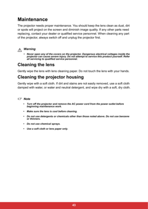 Page 4543
Maintenance
The projector needs proper maintenance. You should keep the lens clean as dust, dirt 
or spots will project on the screen and diminish image quality. If any other parts need 
replacing, contact your dealer or qualified service personnel. When cleaning any part 
of the projector, always switch off and unplug the projector first.
Warning
• Never open any of the covers on the projector. Dangerous electrical voltages inside the 
projector can cause severe injury. Do not attempt to service this...