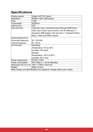 Page 4644
Specifications
Display system Single 0.45" DLP panel
Resolution WXGA (1280 x 800 pixels)
F/No. 1.928
Focal length 26.95mm
Light source LED
Input terminal Computer input, component input (through RGB input), 
Video input, Audio input (3.5mm), mini-B USB type x 1 
(Supports USB display), SD card slot x 1 (Supports Photo, 
Music, Video and Office Viewer)
Scanning frequency
Horizontal frequency
Vertical frequency30 - 100 KHz
50 - 85 Hz
Environment Operating:
Temperature: 5°C to 35°C
Humidity: 35%-85%...