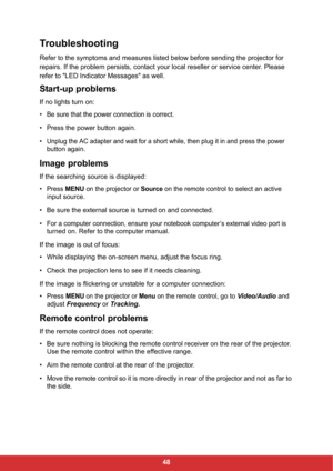 Page 5048
Troubleshooting
Refer to the symptoms and measures listed below before sending the projector for 
repairs. If the problem persists, contact your local reseller or service center. Please 
refer to "LED Indicator Messages" as well.
Start-up problems
If no lights turn on:
•
Be sure that the power connection is correct.
• Press the power button again.
•
Unplug the AC adapter and wait for a short while, then plug it in and press the power
button again.
Image problems
If the searching source is...