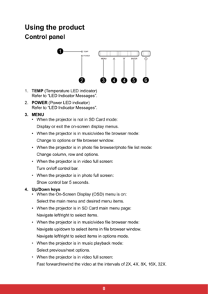 Page 108
Using the product
Control panel
1.TEMP (Temperature LED indicator)
Refer to “LED Indicator Messages”.
2.POWER (Power LED indicator)
Refer to “LED Indicator Messages”.
3. MENU
• When the projector is not in SD Card mode:
Display or exit the on-screen display menus.
• When the projector is in music/video file browser mode:
Change to options or file browser window.
• When the projector is in photo file browser/photo file list mode:
Change column, row and options.
• When the projector is in video full...