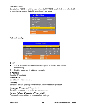 Page 25
ViewSonic18PJD6220/PJD6230/PJD6240Network Control
Select either RS232 or LAN for network control. If RS 232 is selected, user will not able
to control the projector via LAN network and vice ve rsa.Network ConfigDHCP„
Enable: Assign an IP address to the projector from t he DHCP server  
automatically. 
„
Disable: Assign an IP address manually. 
IP Address
Select an IP address. 
Subnet Mask
Select subnet mask number. 
Gateway
Select the default gateway of the network conn ected to the projector. 
Language...