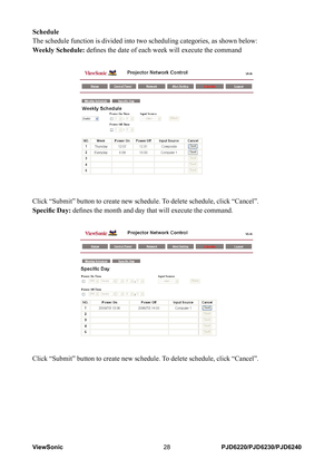 Page 35
ViewSonic28PJD6220/PJD6230/PJD6240

Schedule
The schedule function is divided into two scheduling categories, as show\
n below:
Weekly Schedule: defines the date of each week will execute the command
Click “Submit” button to create new schedule. To delete schedule, click “Cancel”.
Specific Day: defines the month and day that will execute the command.
Click “Submit” button to create new schedule. To delete schedule, click “Cancel”. 