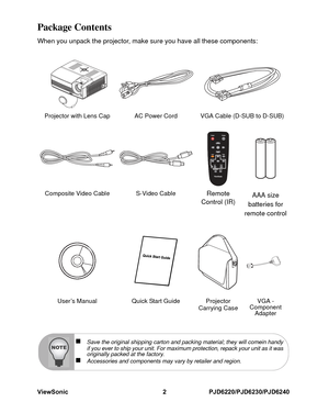 Page 9
ViewSonic 2 PJD6220/PJD6230/PJD6240Package ContentsWhen you unpack the projector, make sure you have all these components:Projector with Lens Cap AC Power Cord VGA Cable (D-SUB to D-SUB)Composite Video Cable S-Video Cable
Remote 
Control (IR)  AAA size 
batteries for 
remote control
User’s Manual Quick Start Guide Projector  Carrying CaseVGA - 
Component  Adapter
„
Save the original shipping carton and packing material; they will comein handy
if you ever to ship your unit. For maximum protection, repack...