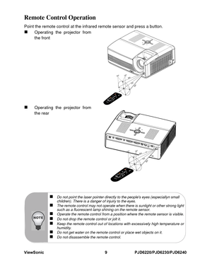 Page 16
ViewSonic 9 PJD6220/PJD6230/PJD6240Remote Control OperationPoint the remote control at the infrared remote sensor and press a button.„
Operating the projector from
the front
„
Operating the projector from
the rear
10
15
7m5m
5m
10
15
7m5m
5m
„
Do not point the laser pointer directly to the peoples eyes (especiallyn small 
children). There is a danger of injuiry to the eyes.
„
The remote control may not operate when there is sunlight or other strong light
such as a fluorescent lamp shining on the remote...